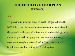 THE FIFTH FIVE YEAR PLAN
(1974-79)
Aim
To provide minimum level of well integrated health,
MCH, FP, Nutrition and immunization services to all
the people with special reference to vulnerable groups
especially children, pregnant women and nursing
mothers through a network of infrastructure in all
blocks and well structured referral system
 