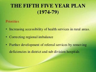 THE FIFTH FIVE YEAR PLAN
(1974-79)
Priorities
• Increasing accessibility of health services in rural areas.
• Correcting regional imbalance
• Further development of referral services by removing
deficiencies in district and sub division hospitals
 