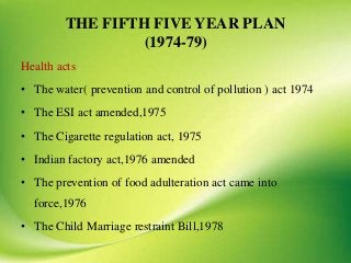THE FIFTH FIVE YEAR PLAN
(1974-79)
Health acts
• The water( prevention and control of pollution ) act 1974
• The ESI act amended,1975
• The Cigarette regulation act, 1975
• Indian factory act,1976 amended
• The prevention of food adulteration act came into
force,1976
• The Child Marriage restraint Bill,1978
 
