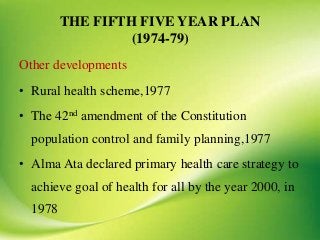 THE FIFTH FIVE YEAR PLAN
(1974-79)
Other developments
• Rural health scheme,1977
• The 42nd amendment of the Constitution
population control and family planning,1977
• Alma Ata declared primary health care strategy to
achieve goal of health for all by the year 2000, in
1978
 