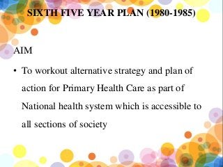 SIXTH FIVE YEAR PLAN (1980-1985)
AIM
• To workout alternative strategy and plan of
action for Primary Health Care as part of
National health system which is accessible to
all sections of society
 