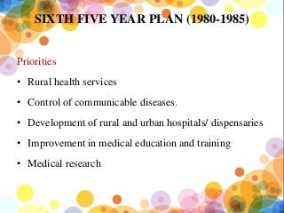 SIXTH FIVE YEAR PLAN (1980-1985)
Priorities
• Rural health services
• Control of communicable diseases.
• Development of rural and urban hospitals/ dispensaries
• Improvement in medical education and training
• Medical research
 
