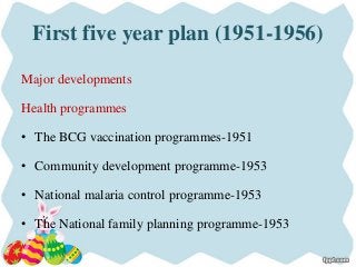 First five year plan (1951-1956)
Major developments
Health programmes
• The BCG vaccination programmes-1951
• Community development programme-1953
• National malaria control programme-1953
• The National family planning programme-1953
 
