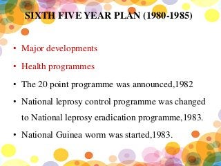 SIXTH FIVE YEAR PLAN (1980-1985)
• Major developments
• Health programmes
• The 20 point programme was announced,1982
• National leprosy control programme was changed
to National leprosy eradication programme,1983.
• National Guinea worm was started,1983.
 