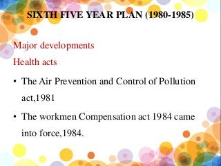 SIXTH FIVE YEAR PLAN (1980-1985)
Major developments
Health acts
• The Air Prevention and Control of Pollution
act,1981
• The workmen Compensation act 1984 came
into force,1984.
 