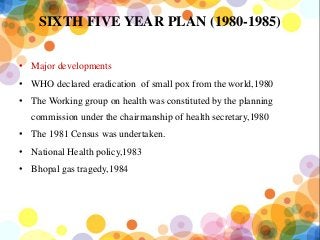 SIXTH FIVE YEAR PLAN (1980-1985)
• Major developments
• WHO declared eradication of small pox from the world,1980
• The Working group on health was constituted by the planning
commission under the chairmanship of health secretary,1980
• The 1981 Census was undertaken.
• National Health policy,1983
• Bhopal gas tragedy,1984
 