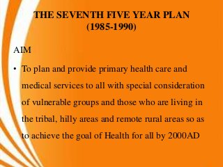 THE SEVENTH FIVE YEAR PLAN
(1985-1990)
AIM
• To plan and provide primary health care and
medical services to all with special consideration
of vulnerable groups and those who are living in
the tribal, hilly areas and remote rural areas so as
to achieve the goal of Health for all by 2000AD
 