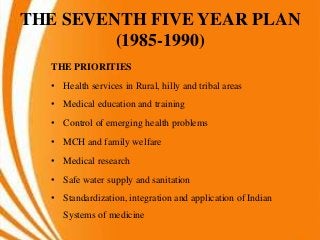 THE SEVENTH FIVE YEAR PLAN
(1985-1990)
THE PRIORITIES
• Health services in Rural, hilly and tribal areas
• Medical education and training
• Control of emerging health problems
• MCH and family welfare
• Medical research
• Safe water supply and sanitation
• Standardization, integration and application of Indian
Systems of medicine
 