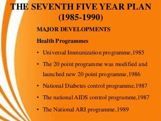 THE SEVENTH FIVE YEAR PLAN
(1985-1990)
MAJOR DEVELOPMENTS
Health Programmes
• Universal Immunization programme,1985
• The 20 point programme was modified and
launched new 20 point programme,1986
• National Diabetes control programme,1987
• The national AIDS control programme,1987
• The National ARI programme,1989
 