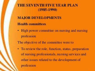 THE SEVENTH FIVE YEAR PLAN
(1985-1990)
MAJOR DEVELOPMENTS
Health committees
• High power committee on nursing and nursing
profession
The objective of the committee were to
• To review the role, function, status, preparation
of nursing professionals, nursing services and
other issues related to the development of
profession
 