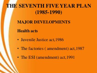 THE SEVENTH FIVE YEAR PLAN
(1985-1990)
MAJOR DEVELOPMENTS
Health acts
• Juvenile Justice act,1986
• The factories ( amendment) act,1987
• The ESI (amendment) act,1991
 