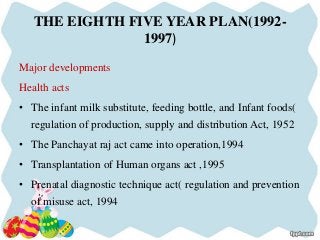 THE EIGHTH FIVE YEAR PLAN(1992-
1997)
Major developments
Health acts
• The infant milk substitute, feeding bottle, and Infant foods(
regulation of production, supply and distribution Act, 1952
• The Panchayat raj act came into operation,1994
• Transplantation of Human organs act ,1995
• Prenatal diagnostic technique act( regulation and prevention
of misuse act, 1994
 