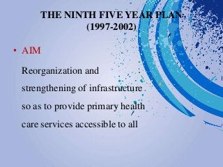 THE NINTH FIVE YEAR PLAN
(1997-2002)
• AIM
Reorganization and
strengthening of infrastructure
so as to provide primary health
care services accessible to all
 
