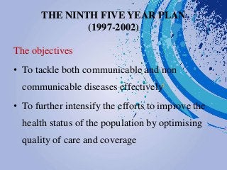 THE NINTH FIVE YEAR PLAN
(1997-2002)
The objectives
• To tackle both communicable and non
communicable diseases effectively
• To further intensify the efforts to improve the
health status of the population by optimising
quality of care and coverage
 