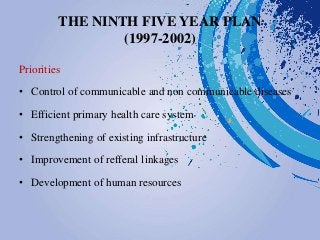 THE NINTH FIVE YEAR PLAN
(1997-2002)
Priorities
• Control of communicable and non communicable diseases
• Efficient primary health care system
• Strengthening of existing infrastructure
• Improvement of refferal linkages
• Development of human resources
 