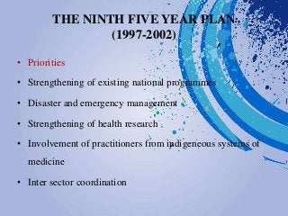 THE NINTH FIVE YEAR PLAN
(1997-2002)
• Priorities
• Strengthening of existing national programmes
• Disaster and emergency management
• Strengthening of health research
• Involvement of practitioners from indigeneous systems of
medicine
• Inter sector coordination
 
