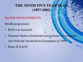 THE NINTH FIVE YEAR PLAN
(1997-2002)
MAJOR DEVELOPMENTS
Health programmes
• RCH was launched
• National Malaria Eradication programme was renamed
into National Antimalarial programme in 1999
• Phase II NACP
 