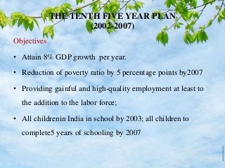 THE TENTH FIVE YEAR PLAN
(2002-2007)
Objectives
• Attain 8% GDP growth per year.
• Reduction of poverty ratio by 5 percentage points by2007
• Providing gainful and high-quality employment at least to
the addition to the labor force;
• All childrenin India in school by 2003; all children to
complete5 years of schooling by 2007
 