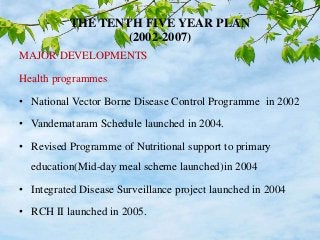 THE TENTH FIVE YEAR PLAN
(2002-2007)
MAJOR DEVELOPMENTS
Health programmes
• National Vector Borne Disease Control Programme in 2002
• Vandemataram Schedule launched in 2004.
• Revised Programme of Nutritional support to primary
education(Mid-day meal scheme launched)in 2004
• Integrated Disease Surveillance project launched in 2004
• RCH II launched in 2005.
 
