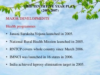 THE TENTH FIVE YEAR PLAN
(2002-2007)
MAJOR DEVELOPMENTS
Health programmes
• Janani Suraksha Yojana launched in 2005.
• National Rural Health Mission launched in 2005.
• RNTCP covers whole country since March 2006.
• IMNCI was launched in 16 states in 2006.
• India achieved leprosy elimination target in 2005.
 