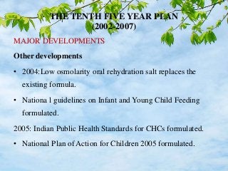 THE TENTH FIVE YEAR PLAN
(2002-2007)
MAJOR DEVELOPMENTS
Other developments
• 2004:Low osmolarity oral rehydration salt replaces the
existing formula.
• Nationa l guidelines on Infant and Young Child Feeding
formulated.
2005: Indian Public Health Standards for CHCs formulated.
• National Plan of Action for Children 2005 formulated.
 