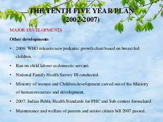 THE TENTH FIVE YEAR PLAN
(2002-2007)
MAJOR DEVELOPMENTS
Other developments
• 2006: WHO releases new pediatric growth chart based on breast fed
children.
• Ban on child labour as domestic servant.
• National Family Health Survey III conducted.
• Ministry of women and Children development carved out of the Ministry
of human resources and development.
• 2007: Indian Public Health Standards for PHC and Sub-centers formulated.
• Maintenance and welfare of parents and senior citizen bill 2007 passed.
 