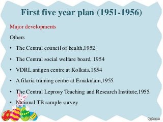 First five year plan (1951-1956)
Major developments
Others
• The Central council of health,1952
• The Central social welfare board, 1954
• VDRL antigen centre at Kolkata,1954
• A filaria training centre at Ernakulam,1955
• The Central Leprosy Teaching and Research Institute,1955.
• National TB sample survey
 
