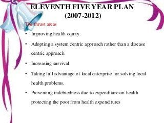 ELEVENTH FIVE YEAR PLAN
(2007-2012)
The thrust areas
• Improving health equity.
• Adopting a system centric approach rather than a disease
centric approach
• Increasing survival
• Taking full advantage of local enterprise for solving local
health problems.
• Preventing indebtedness due to expenditure on health
protecting the poor from health expenditures
 