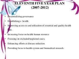 ELEVENTH FIVE YEAR PLAN
(2007-2012)
• Decentralizing governance
• Establishing e health
• Improving access to and utilization of essential and quality health
care.
• Increasing focus on health human resource
• Focusing on excluded/neglected cases.
• Enhancing efforts at disease reduction
• Providing focus to health system and biomedical research.
 