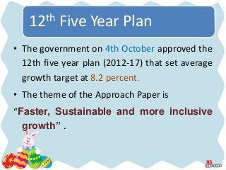 • The government on 4th October approved the
12th five year plan (2012-17) that set average
growth target at 8.2 percent.
• The theme of the Approach Paper is
“Faster, Sustainable and more inclusive
growth” .
15-05-2013 93
12th Five Year Plan
 