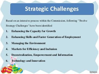 Based on an intensive process within the Commission, following "Twelve
Strategy Challenges" have been identified
1. Enhancing the Capacity for Growth
2. Enhancing Skills and Faster Generation of Employment
3. Managing the Environment
4. Markets for Efficiency and Inclusion
5. Decentralization, Empowerment and Information
6. Technology and Innovation
Strategic Challenges
 