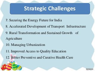 7. Securing the Energy Future for India
8. Accelerated Development of Transport Infrastructure
9. Rural Transformation and Sustained Growth of
Agriculture
10. Managing Urbanization
11. Improved Access to Quality Education
12. Better Preventive and Curative Health Care
Strategic Challenges
 