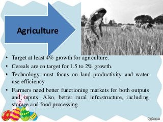 Agriculture
• Target at least 4% growth for agriculture.
• Cereals are on target for 1.5 to 2% growth.
• Technology must focus on land productivity and water
use efficiency.
• Farmers need better functioning markets for both outputs
and inputs. Also, better rural infrastructure, including
storage and food processing
 