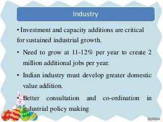Industry
• Investment and capacity additions are critical
for sustained industrial growth.
• Need to grow at 11-12% per year to create 2
million additional jobs per year.
• Indian industry must develop greater domestic
value addition.
• Better consultation and co-ordination in
industrial policy making
 