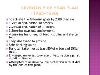    To achieve the following goals by 2000,they are
   1.Virtual elimination of poverty.
   2.Virtual elimination of illiteracy.
   3.Ensuring near full employment.
   4.Ensuring basic need of food, clothing and shelter
    for all.
   They also aimed to provide,
   Safe drinking water,
   Basic sanitation for at least 80%of urban and 25%of
    rural.
   Envisaged universal coverage of vaccination against
    six killer disease.
   Attempted to achieve couple protection rate of 42%
    by the end of this plan.
 
