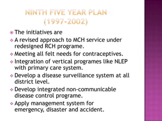  The  initiatives are
 A revised approach to MCH service under
  redesigned RCH programe.
 Meeting all felt needs for contraceptives.
 Integration of vertical programes like NLEP
  with primary care system.
 Develop a disease surveillance system at all
  district level.
 Develop integrated non-communicable
  disease control programe.
 Apply management system for
  emergency, disaster and accident.
 
