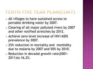  All villages to have sustained access to
  portable drinking water by 2007.
 Clearing of all major polluted rivers by 2007
  and other notified stretches by 2012.
 Achieve zero level increase of HIV/AIDS
  prevalence by 2007.
 25% reduction in mortality and morbidity
  due to malaria by 2007 and 50% by 2010.
 Reduction in decadal growth rate(2001-
  2011)to 16.2%.
 