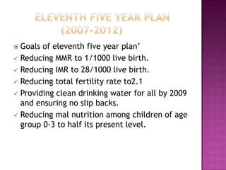  Goals of eleventh five year plan’
 Reducing MMR to 1/1000 live birth.
 Reducing IMR to 28/1000 live birth.
 Reducing total fertility rate to2.1
 Providing clean drinking water for all by 2009
  and ensuring no slip backs.
 Reducing mal nutrition among children of age
  group 0-3 to half its present level.
 