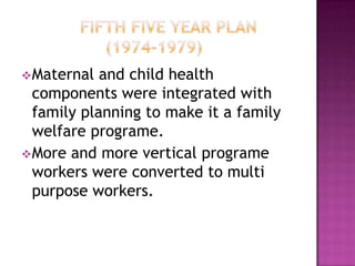  Maternal  and child health
  components were integrated with
  family planning to make it a family
  welfare programe.
 More and more vertical programe
  workers were converted to multi
  purpose workers.
 