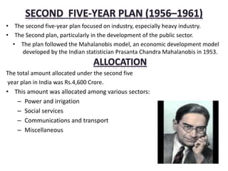 • The second five-year plan focused on industry, especially heavy industry.
• The Second plan, particularly in the development of the public sector.
• The plan followed the Mahalanobis model, an economic development model
developed by the Indian statistician Prasanta Chandra Mahalanobis in 1953.
The total amount allocated under the second five
year plan in India was Rs.4,600 Crore.
• This amount was allocated among various sectors:
– Power and irrigation
– Social services
– Communications and transport
– Miscellaneous
 