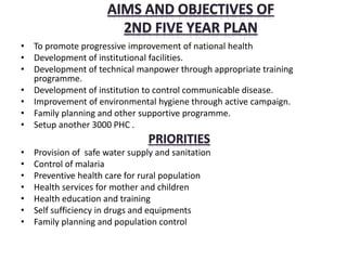 • To promote progressive improvement of national health
• Development of institutional facilities.
• Development of technical manpower through appropriate training
programme.
• Development of institution to control communicable disease.
• Improvement of environmental hygiene through active campaign.
• Family planning and other supportive programme.
• Setup another 3000 PHC .
• Provision of safe water supply and sanitation
• Control of malaria
• Preventive health care for rural population
• Health services for mother and children
• Health education and training
• Self sufficiency in drugs and equipments
• Family planning and population control
 