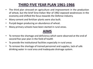 • The third plan stressed on agriculture and improvement in the production
of wheat, but the brief Sino-Indian War of 1962 exposed weaknesses in the
economy and shifted the focus towards the Defense industry.
• Many cement and fertilizer plants were also built.
• Punjab began producing an abundance of wheat.
• Many primary schools have been started in rural areas.
• To remove the shortage and deficiency which were observed at the end of
second five year plan in the field of health
• To provide the institutional facilities especially in rural areas
• To remove the shortage of trained personnel and supplies, lack of safe
drinking water in rural area and inadequate drainage system.
 