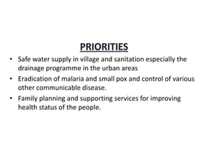 • Safe water supply in village and sanitation especially the
drainage programme in the urban areas
• Eradication of malaria and small pox and control of various
other communicable disease.
• Family planning and supporting services for improving
health status of the people.
 