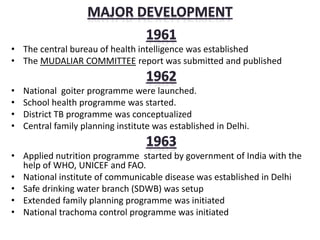 • The central bureau of health intelligence was established
• The MUDALIAR COMMITTEE report was submitted and published
• National goiter programme were launched.
• School health programme was started.
• District TB programme was conceptualized
• Central family planning institute was established in Delhi.
• Applied nutrition programme started by government of India with the
help of WHO, UNICEF and FAO.
• National institute of communicable disease was established in Delhi
• Safe drinking water branch (SDWB) was setup
• Extended family planning programme was initiated
• National trachoma control programme was initiated
 
