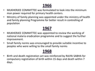 • MUKHERJEE COMMITTEE was formulated to look into the minimum
man power required for primary health centers.
• Ministry of family planning was appointed under the ministry of health
and family planning Programme for better result in controlling of
population
• MUKHERJEE COMMITTEE was appointed to review the working of
national malaria eradication programme and to suggest the further
improvement.
• Small family norms was encouraged to provide suitable incentive to
peoples who were willing to the small family norms
• Birth and death registration act was reinforced by RAJYA SABHA for
compulsory registration of birth within 15 days and death within 7
days.
 