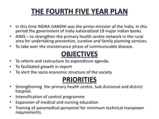 • In this time INDRA GANDHI was the prime minister of the India. In this
period the government of India nationalized 19 major indian banks
• AIMS – to strengthen the primary health centre network in the rural
area for undertaking preventive, curative and family planning services.
• To take over the maintenance phase of communicable disease.
• To reform and restructure its expenditure agenda.
• To facilitated growth in export
• To alert the socio economic structure of the society
• Strengthening the primary health centre. Sub divisional and district
hospital.
• Intensification of control programme
• Expansion of medical and nursing education
• Training of paramedical personnel for minimum technical manpower
requirements.
 