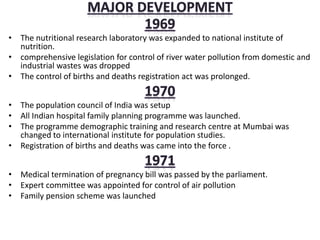 • The nutritional research laboratory was expanded to national institute of
nutrition.
• comprehensive legislation for control of river water pollution from domestic and
industrial wastes was dropped
• The control of births and deaths registration act was prolonged.
• The population council of India was setup
• All Indian hospital family planning programme was launched.
• The programme demographic training and research centre at Mumbai was
changed to international institute for population studies.
• Registration of births and deaths was came into the force .
• Medical termination of pregnancy bill was passed by the parliament.
• Expert committee was appointed for control of air pollution
• Family pension scheme was launched
 