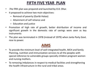 • .The fifth plan was prepared and launched by D.D. Dhar.
• It proposed to achieve two main objectives:
– Removal of poverty (Garibi Hatao)
– Attainment of self reliance and
– Education and justice
• Promotion of high rate of growth, better distribution of income and
significant growth in the domestic rate of savings were seen as key
instruments
• The plan was terminated in 1978 (instead of 1979) when Janta Party Govt.
rose to power.
• To provide the minimum level of well integrated health, MCH and family
Planning, nutrition and immunization services to all the peoples with
special reference to vulnerable groups specially children pregnant women
and nursing mothers.
• To removing imbalances in respect to medical facilities and strengthening
the health infrastructure in the rural and tribal areas.
 