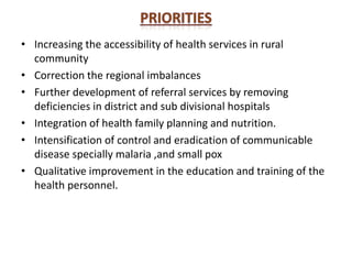 • Increasing the accessibility of health services in rural
community
• Correction the regional imbalances
• Further development of referral services by removing
deficiencies in district and sub divisional hospitals
• Integration of health family planning and nutrition.
• Intensification of control and eradication of communicable
disease specially malaria ,and small pox
• Qualitative improvement in the education and training of the
health personnel.
 