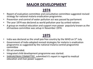 • Report of evaluation committee and consultative committee suggested revised
strategy for national malaria eradication programme .
• Prevention and control of water pollution act was passed by parliament
• The year 1974 was declared as world pollution year by united nations
• A group on medical education and support man power popularly known as the
shrivastava committee was setup in November 1974.
• India was declared as the small pox free country by the WHO on 5th July.
• Government of India adopted revised strategies for malaria is eradication
programme as suggested by the national malaria control programme
committee
• ESI act amended.
• Integrated child development programme was started.
• SHRIVASTAVA COMMITTEE submitted it’s report in regard to medical
education and man power support .
 